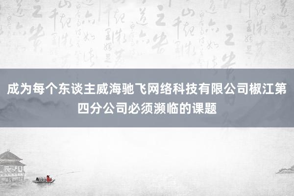 成为每个东谈主威海驰飞网络科技有限公司椒江第四分公司必须濒临的课题